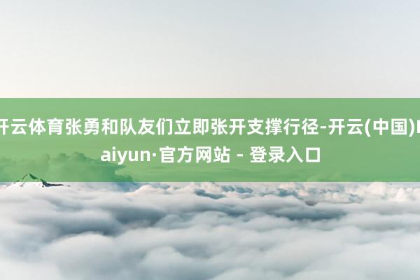 开云体育张勇和队友们立即张开支撑行径-开云(中国)Kaiyun·官方网站 - 登录入口