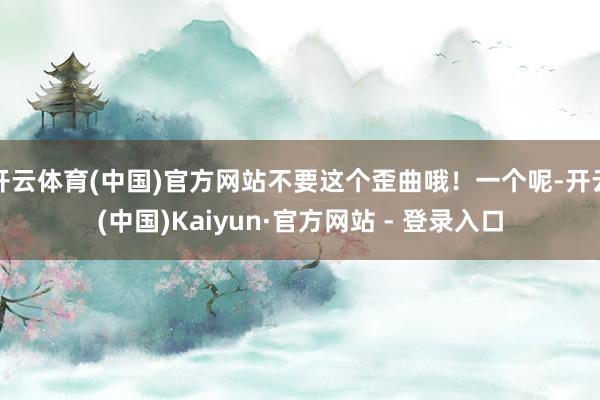 开云体育(中国)官方网站不要这个歪曲哦！一个呢-开云(中国)Kaiyun·官方网站 - 登录入口