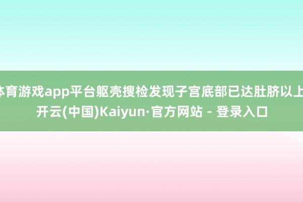 体育游戏app平台躯壳搜检发现子宫底部已达肚脐以上-开云(中国)Kaiyun·官方网站 - 登录入口