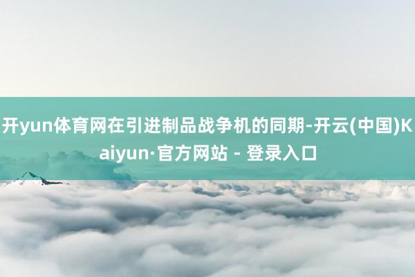 开yun体育网在引进制品战争机的同期-开云(中国)Kaiyun·官方网站 - 登录入口