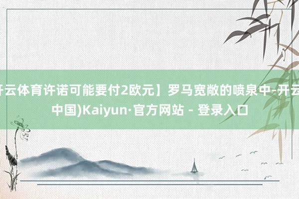 开云体育许诺可能要付2欧元】罗马宽敞的喷泉中-开云(中国)Kaiyun·官方网站 - 登录入口