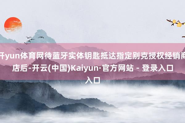 开yun体育网待蓝牙实体钥匙抵达指定别克授权经销商店后-开云(中国)Kaiyun·官方网站 - 登录入口