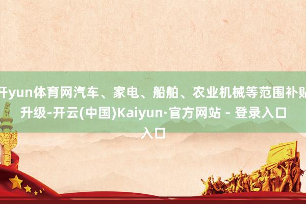 开yun体育网汽车、家电、船舶、农业机械等范围补贴升级-开云(中国)Kaiyun·官方网站 - 登录入口