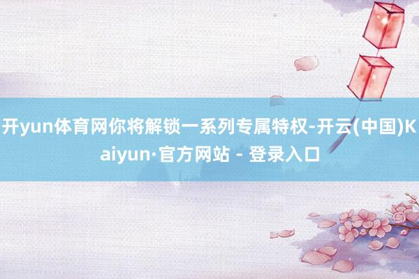 开yun体育网你将解锁一系列专属特权-开云(中国)Kaiyun·官方网站 - 登录入口