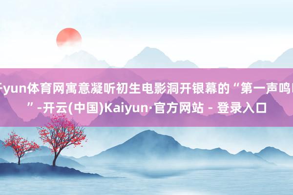 开yun体育网寓意凝听初生电影洞开银幕的“第一声鸣叫”-开云(中国)Kaiyun·官方网站 - 登录入口