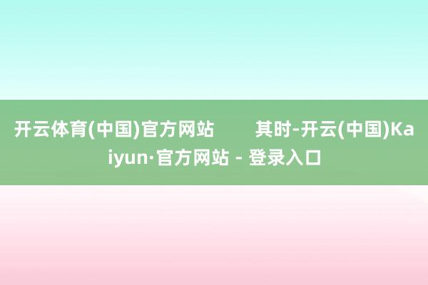 开云体育(中国)官方网站        其时-开云(中国)Kaiyun·官方网站 - 登录入口