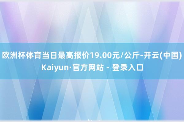 欧洲杯体育当日最高报价19.00元/公斤-开云(中国)Kaiyun·官方网站 - 登录入口