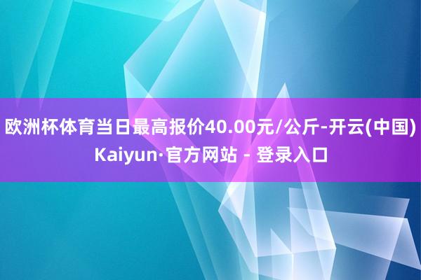 欧洲杯体育当日最高报价40.00元/公斤-开云(中国)Kaiyun·官方网站 - 登录入口