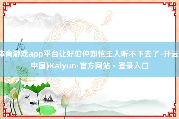 体育游戏app平台让好伯仲郑恺王人听不下去了-开云(中国)Kaiyun·官方网站 - 登录入口