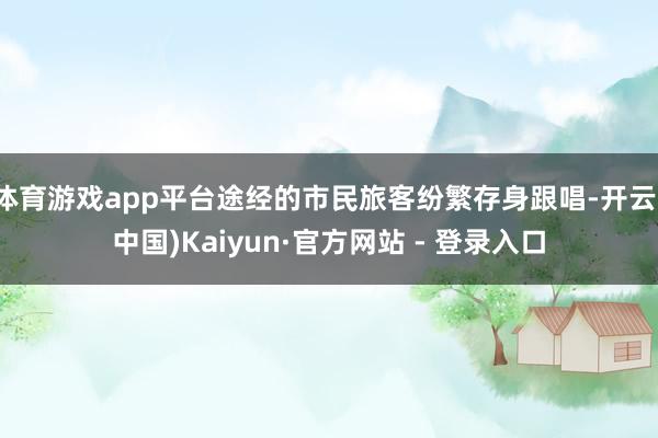 体育游戏app平台途经的市民旅客纷繁存身跟唱-开云(中国)Kaiyun·官方网站 - 登录入口