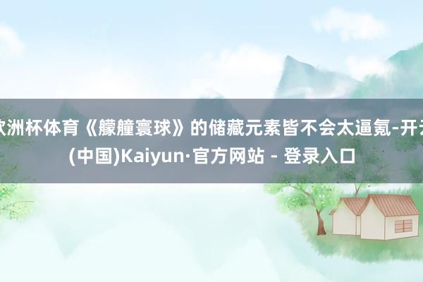 欧洲杯体育《艨艟寰球》的储藏元素皆不会太逼氪-开云(中国)Kaiyun·官方网站 - 登录入口