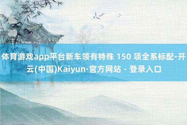 体育游戏app平台新车领有特殊 150 项全系标配-开云(中国)Kaiyun·官方网站 - 登录入口