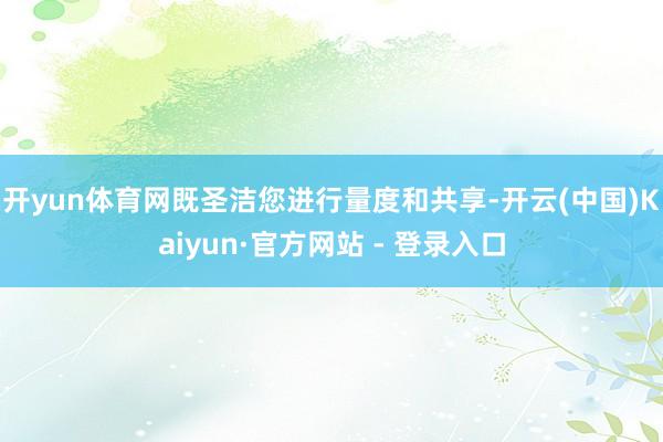 开yun体育网既圣洁您进行量度和共享-开云(中国)Kaiyun·官方网站 - 登录入口