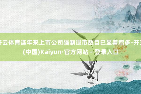 开云体育连年来上市公司强制退市数目已显着增多-开云(中国)Kaiyun·官方网站 - 登录入口