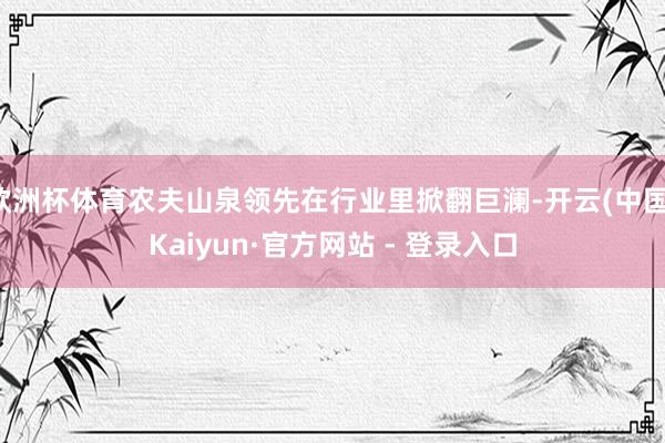 欧洲杯体育农夫山泉领先在行业里掀翻巨澜-开云(中国)Kaiyun·官方网站 - 登录入口