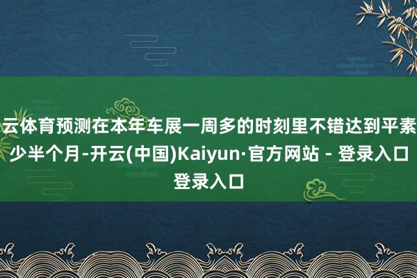 开云体育预测在本年车展一周多的时刻里不错达到平素至少半个月-开云(中国)Kaiyun·官方网站 - 登录入口