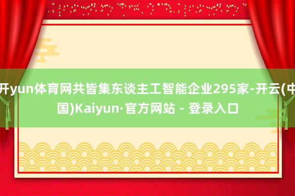 开yun体育网共皆集东谈主工智能企业295家-开云(中国)Kaiyun·官方网站 - 登录入口