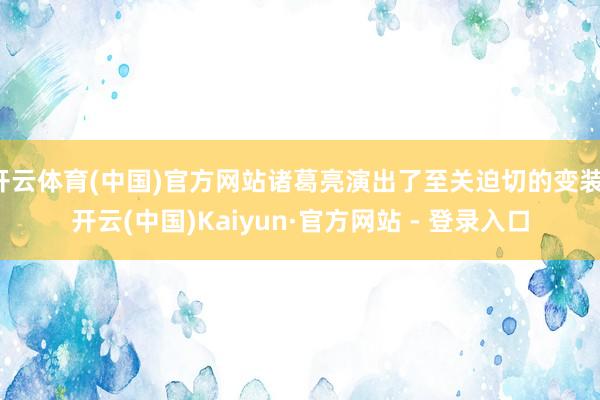 开云体育(中国)官方网站诸葛亮演出了至关迫切的变装-开云(中国)Kaiyun·官方网站 - 登录入口