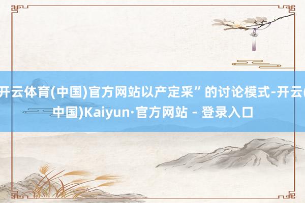 开云体育(中国)官方网站以产定采”的讨论模式-开云(中国)Kaiyun·官方网站 - 登录入口