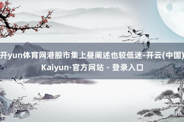 开yun体育网港股市集上昼阐述也较低迷-开云(中国)Kaiyun·官方网站 - 登录入口