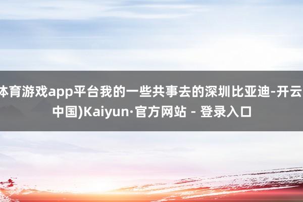 体育游戏app平台我的一些共事去的深圳比亚迪-开云(中国)Kaiyun·官方网站 - 登录入口