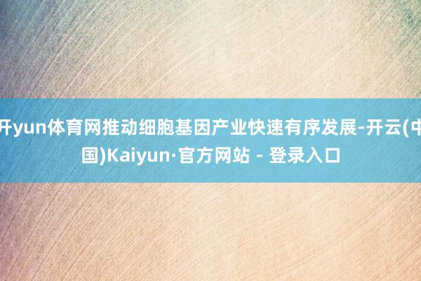 开yun体育网推动细胞基因产业快速有序发展-开云(中国)Kaiyun·官方网站 - 登录入口