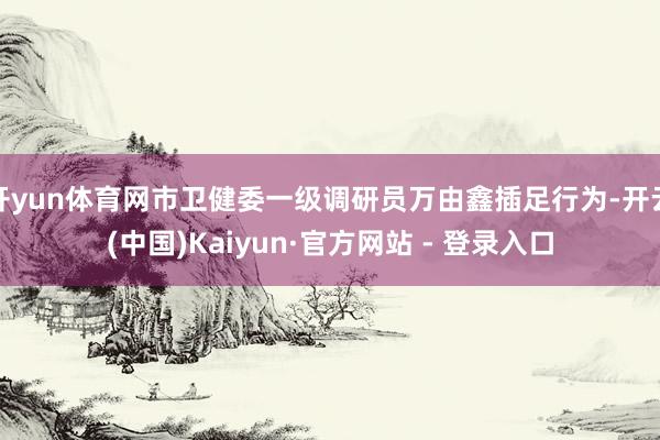 开yun体育网市卫健委一级调研员万由鑫插足行为-开云(中国)Kaiyun·官方网站 - 登录入口