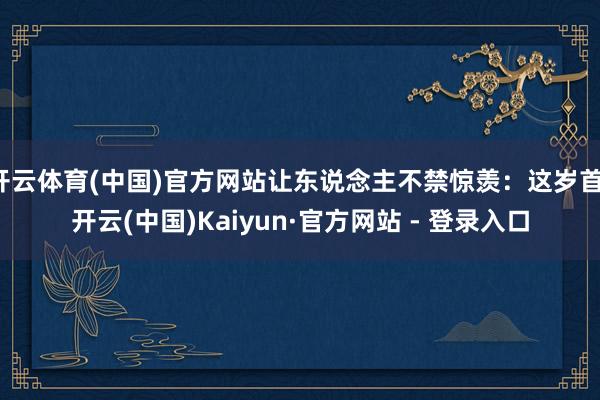 开云体育(中国)官方网站让东说念主不禁惊羡：这岁首-开云(中国)Kaiyun·官方网站 - 登录入口