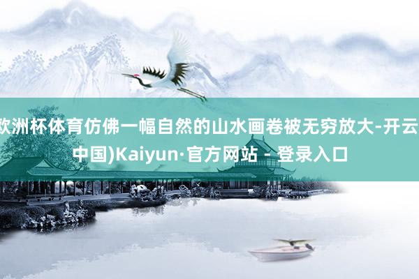 欧洲杯体育仿佛一幅自然的山水画卷被无穷放大-开云(中国)Kaiyun·官方网站 - 登录入口