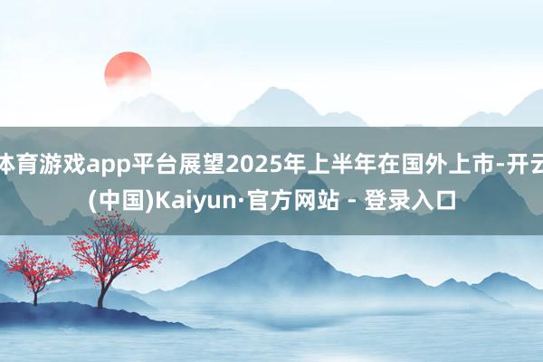 体育游戏app平台展望2025年上半年在国外上市-开云(中国)Kaiyun·官方网站 - 登录入口