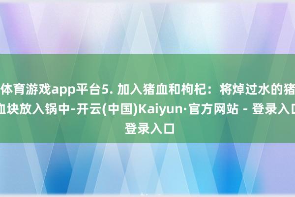 体育游戏app平台5. 加入猪血和枸杞：将焯过水的猪血块放入锅中-开云(中国)Kaiyun·官方网站 - 登录入口