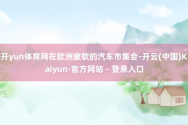 开yun体育网在欧洲疲软的汽车市集会-开云(中国)Kaiyun·官方网站 - 登录入口