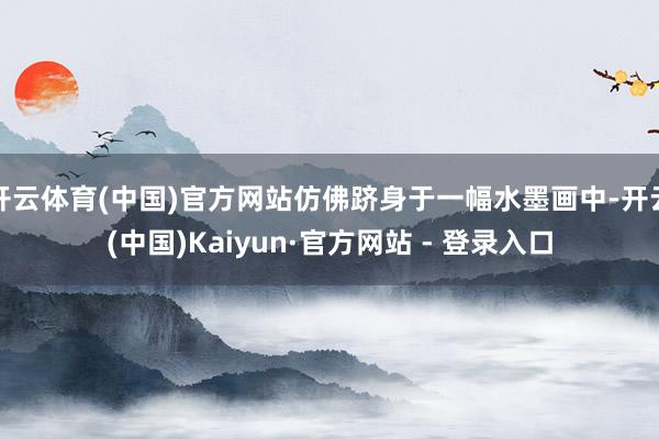 开云体育(中国)官方网站仿佛跻身于一幅水墨画中-开云(中国)Kaiyun·官方网站 - 登录入口