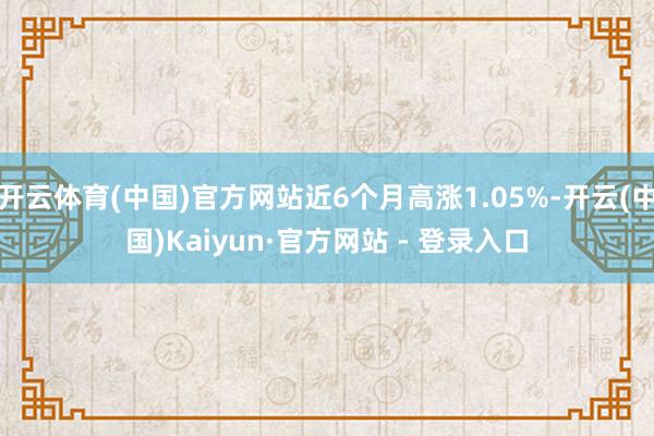 开云体育(中国)官方网站近6个月高涨1.05%-开云(中国)Kaiyun·官方网站 - 登录入口