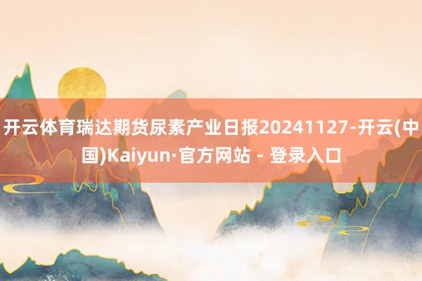 开云体育瑞达期货尿素产业日报20241127-开云(中国)Kaiyun·官方网站 - 登录入口