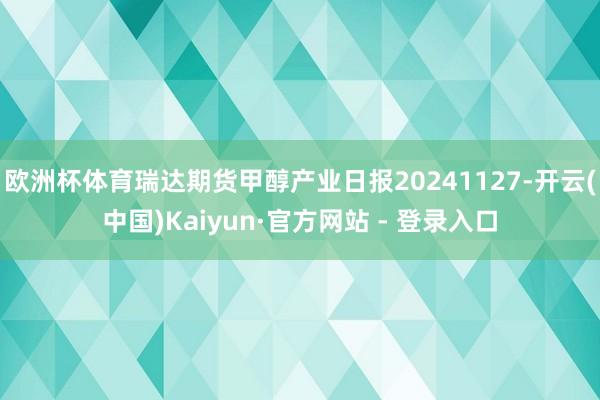 欧洲杯体育瑞达期货甲醇产业日报20241127-开云(中国)Kaiyun·官方网站 - 登录入口