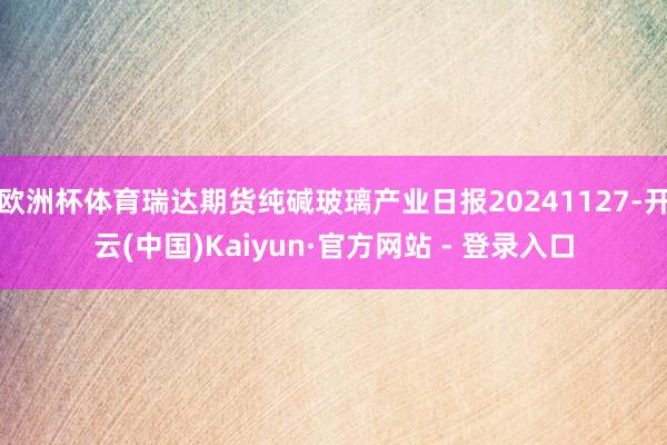 欧洲杯体育瑞达期货纯碱玻璃产业日报20241127-开云(中国)Kaiyun·官方网站 - 登录入口