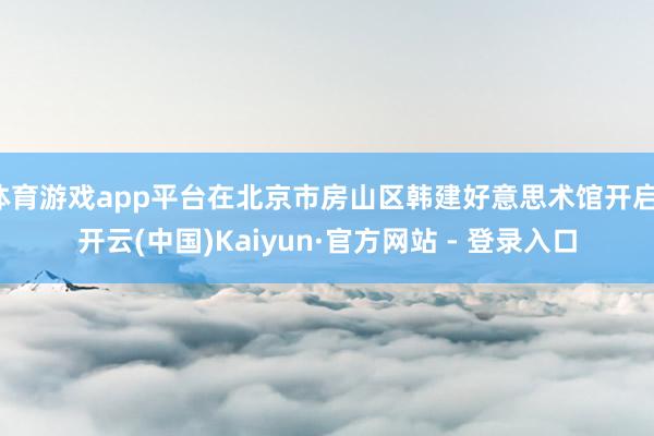 体育游戏app平台在北京市房山区韩建好意思术馆开启-开云(中国)Kaiyun·官方网站 - 登录入口