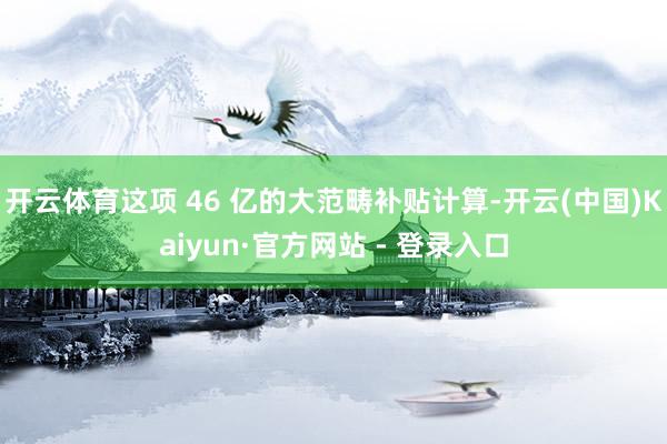 开云体育这项 46 亿的大范畴补贴计算-开云(中国)Kaiyun·官方网站 - 登录入口