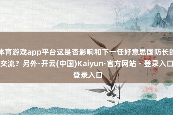 体育游戏app平台这是否影响和下一任好意思国防长的交流？另外-开云(中国)Kaiyun·官方网站 - 登录入口