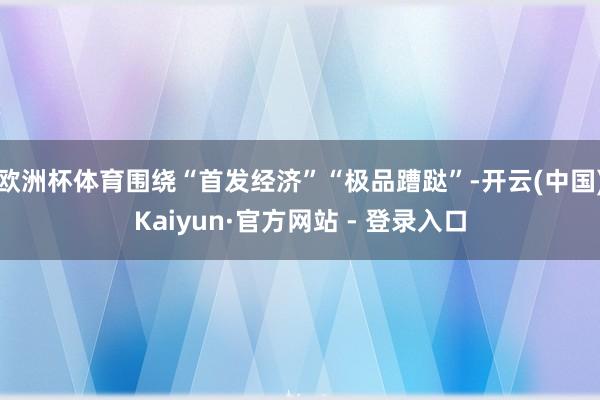 欧洲杯体育围绕“首发经济”“极品蹧跶”-开云(中国)Kaiyun·官方网站 - 登录入口