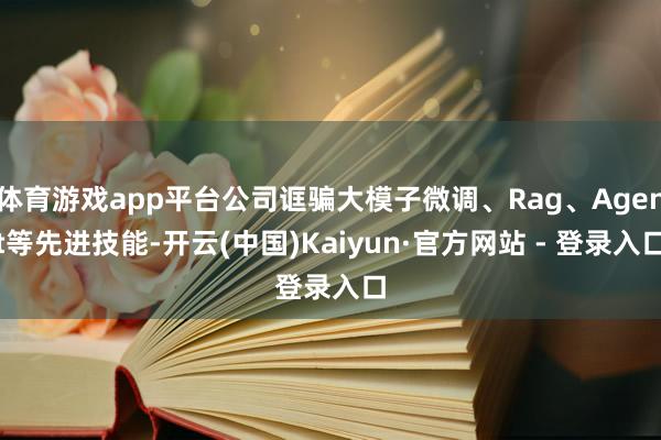 体育游戏app平台公司诓骗大模子微调、Rag、Agent等先进技能-开云(中国)Kaiyun·官方网站 - 登录入口