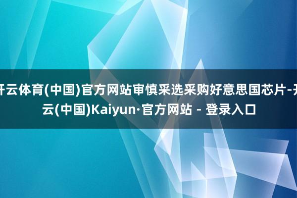 开云体育(中国)官方网站审慎采选采购好意思国芯片-开云(中国)Kaiyun·官方网站 - 登录入口