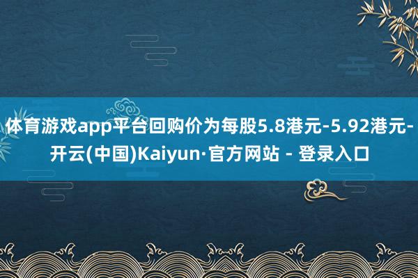 体育游戏app平台回购价为每股5.8港元-5.92港元-开云(中国)Kaiyun·官方网站 - 登录入口