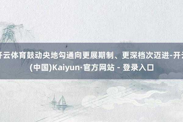 开云体育鼓动央地勾通向更展期制、更深档次迈进-开云(中国)Kaiyun·官方网站 - 登录入口