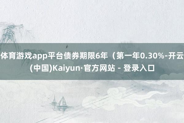 体育游戏app平台债券期限6年（第一年0.30%-开云(中国)Kaiyun·官方网站 - 登录入口