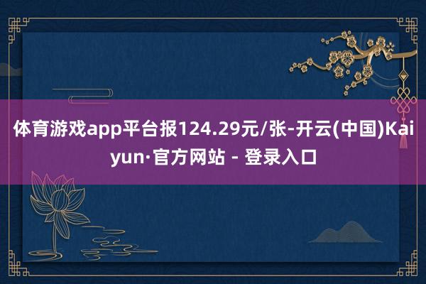 体育游戏app平台报124.29元/张-开云(中国)Kaiyun·官方网站 - 登录入口