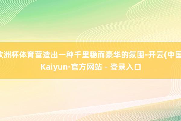 欧洲杯体育营造出一种千里稳而豪华的氛围-开云(中国)Kaiyun·官方网站 - 登录入口