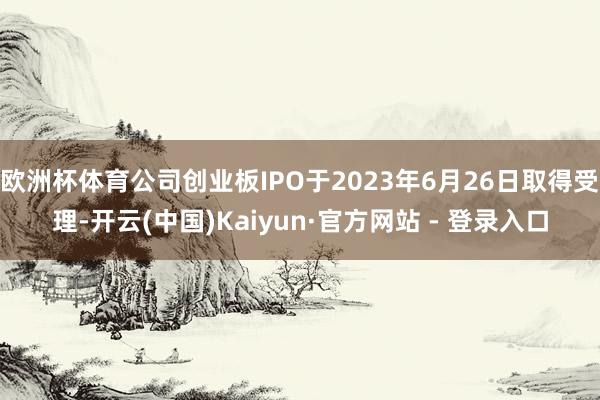 欧洲杯体育公司创业板IPO于2023年6月26日取得受理-开云(中国)Kaiyun·官方网站 - 登录入口