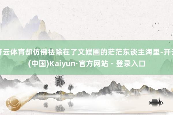 开云体育却仿佛祛除在了文娱圈的茫茫东谈主海里-开云(中国)Kaiyun·官方网站 - 登录入口